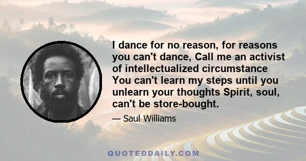 I dance for no reason, for reasons you can't dance, Call me an activist of intellectualized circumstance You can't learn my steps until you unlearn your thoughts Spirit, soul, can't be store-bought.