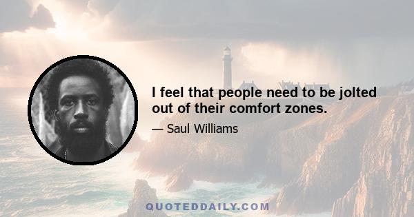 I feel that people need to be jolted out of their comfort zones.