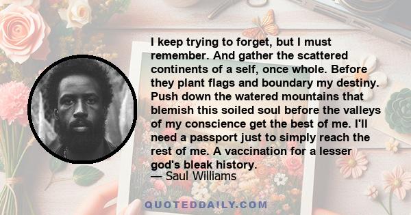 I keep trying to forget, but I must remember. And gather the scattered continents of a self, once whole. Before they plant flags and boundary my destiny. Push down the watered mountains that blemish this soiled soul