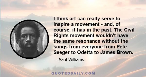 I think art can really serve to inspire a movement - and, of course, it has in the past. The Civil Rights movement wouldn't have the same resonance without the songs from everyone from Pete Seeger to Odetta to James