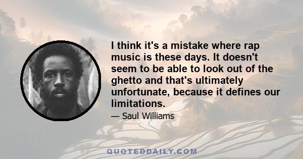 I think it's a mistake where rap music is these days. It doesn't seem to be able to look out of the ghetto and that's ultimately unfortunate, because it defines our limitations.