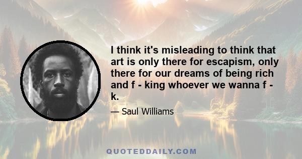 I think it's misleading to think that art is only there for escapism, only there for our dreams of being rich and f - king whoever we wanna f - k.