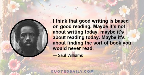 I think that good writing is based on good reading. Maybe it's not about writing today, maybe it's about reading today. Maybe it's about finding the sort of book you would never read.