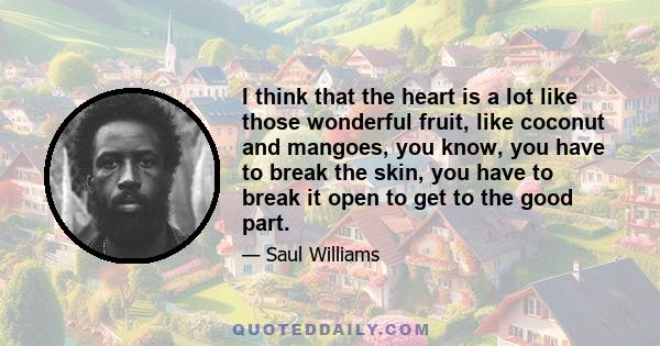 I think that the heart is a lot like those wonderful fruit, like coconut and mangoes, you know, you have to break the skin, you have to break it open to get to the good part.