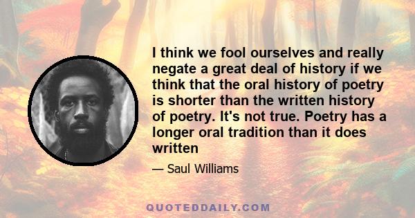 I think we fool ourselves and really negate a great deal of history if we think that the oral history of poetry is shorter than the written history of poetry. It's not true. Poetry has a longer oral tradition than it