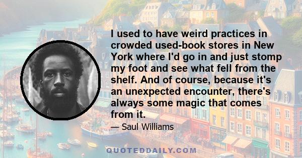 I used to have weird practices in crowded used-book stores in New York where I'd go in and just stomp my foot and see what fell from the shelf. And of course, because it's an unexpected encounter, there's always some