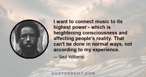 I want to connect music to its highest power - which is heightening consciousness and affecting people's reality. That can't be done in normal ways, not according to my experience.