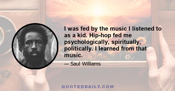 I was fed by the music I listened to as a kid. Hip-hop fed me psychologically, spiritually, politically. I learned from that music.