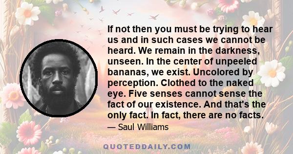 If not then you must be trying to hear us and in such cases we cannot be heard. We remain in the darkness, unseen. In the center of unpeeled bananas, we exist. Uncolored by perception. Clothed to the naked eye. Five