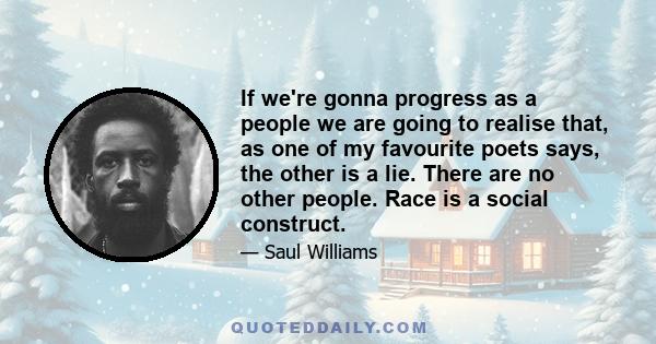 If we're gonna progress as a people we are going to realise that, as one of my favourite poets says, the other is a lie. There are no other people. Race is a social construct.