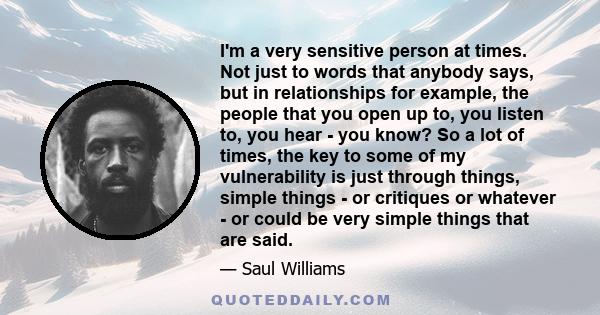 I'm a very sensitive person at times. Not just to words that anybody says, but in relationships for example, the people that you open up to, you listen to, you hear - you know? So a lot of times, the key to some of my