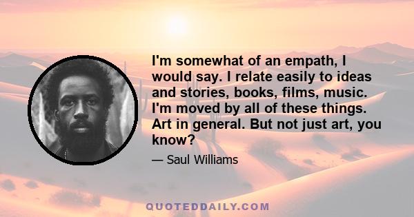 I'm somewhat of an empath, I would say. I relate easily to ideas and stories, books, films, music. I'm moved by all of these things. Art in general. But not just art, you know?