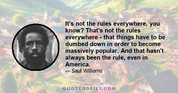 It's not the rules everywhere, you know? That's not the rules everywhere - that things have to be dumbed down in order to become massively popular. And that hasn't always been the rule, even in America.