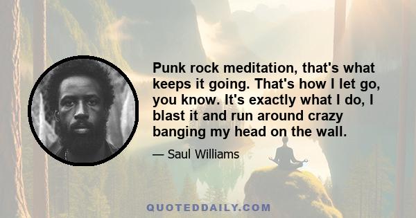 Punk rock meditation, that's what keeps it going. That's how I let go, you know. It's exactly what I do, I blast it and run around crazy banging my head on the wall.