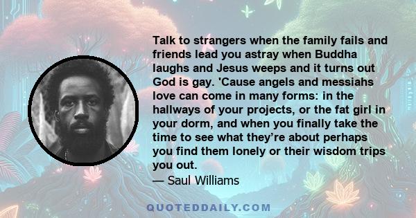 Talk to strangers when the family fails and friends lead you astray when Buddha laughs and Jesus weeps and it turns out God is gay. 'Cause angels and messiahs love can come in many forms: in the hallways of your