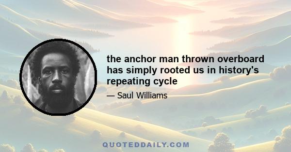 the anchor man thrown overboard has simply rooted us in history's repeating cycle