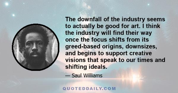 The downfall of the industry seems to actually be good for art. I think the industry will find their way once the focus shifts from its greed-based origins, downsizes, and begins to support creative visions that speak