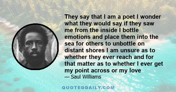 They say that I am a poet I wonder what they would say if they saw me from the inside I bottle emotions and place them into the sea for others to unbottle on distant shores I am unsure as to whether they ever reach and