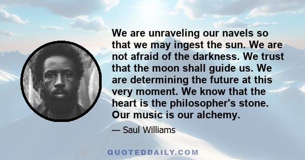 We are unraveling our navels so that we may ingest the sun. We are not afraid of the darkness. We trust that the moon shall guide us. We are determining the future at this very moment. We know that the heart is the