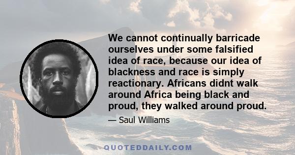 We cannot continually barricade ourselves under some falsified idea of race, because our idea of blackness and race is simply reactionary. Africans didnt walk around Africa being black and proud, they walked around