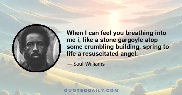 When I can feel you breathing into me i, like a stone gargoyle atop some crumbling building, spring to life a resuscitated angel.