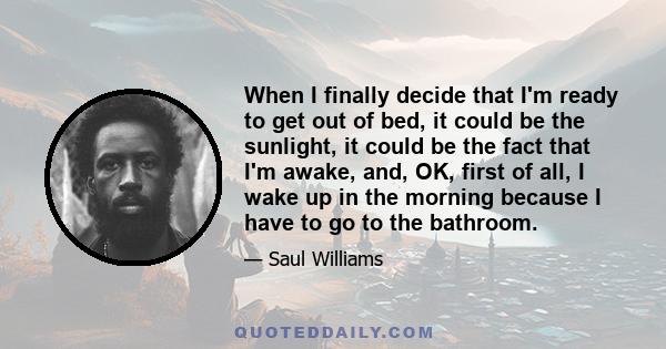 When I finally decide that I'm ready to get out of bed, it could be the sunlight, it could be the fact that I'm awake, and, OK, first of all, I wake up in the morning because I have to go to the bathroom.