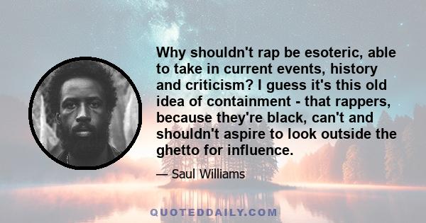 Why shouldn't rap be esoteric, able to take in current events, history and criticism? I guess it's this old idea of containment - that rappers, because they're black, can't and shouldn't aspire to look outside the