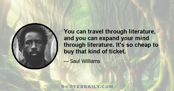 You can travel through literature, and you can expand your mind through literature. It's so cheap to buy that kind of ticket.