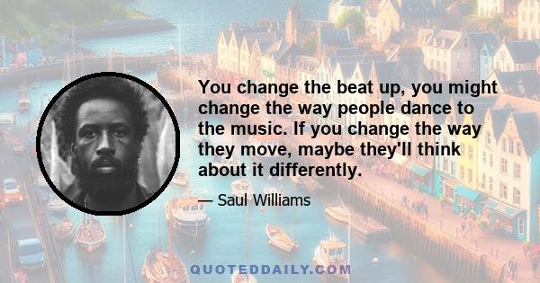 You change the beat up, you might change the way people dance to the music. If you change the way they move, maybe they'll think about it differently.