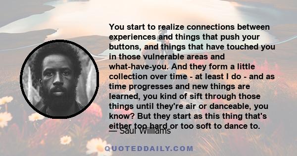 You start to realize connections between experiences and things that push your buttons, and things that have touched you in those vulnerable areas and what-have-you. And they form a little collection over time - at