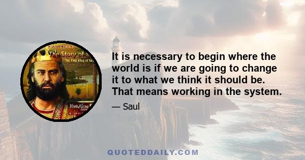 It is necessary to begin where the world is if we are going to change it to what we think it should be. That means working in the system.