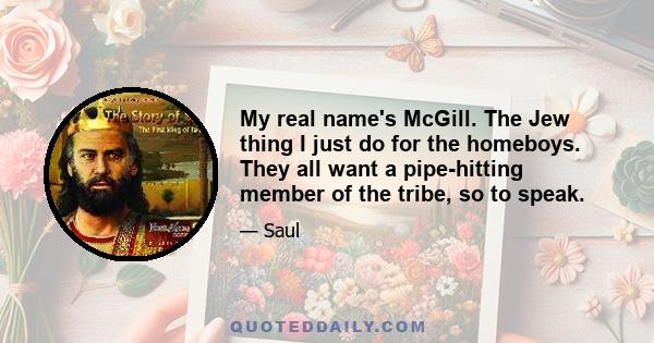 My real name's McGill. The Jew thing I just do for the homeboys. They all want a pipe-hitting member of the tribe, so to speak.