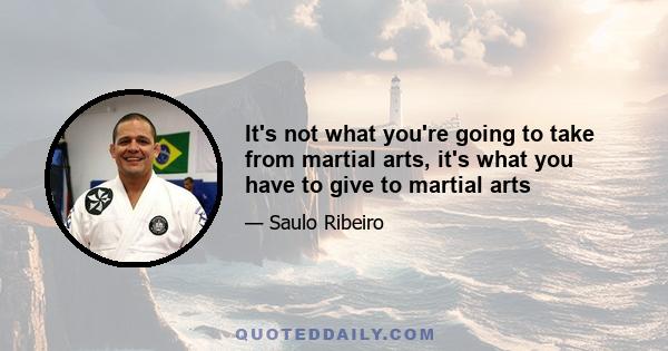 It's not what you're going to take from martial arts, it's what you have to give to martial arts