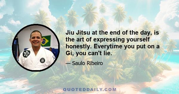 Jiu Jitsu at the end of the day, is the art of expressing yourself honestly. Everytime you put on a Gi, you can't lie.