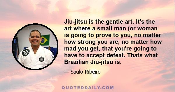 Jiu-jitsu is the gentle art. It's the art where a small man (or woman is going to prove to you, no matter how strong you are, no matter how mad you get, that you're going to have to accept defeat. Thats what Brazilian