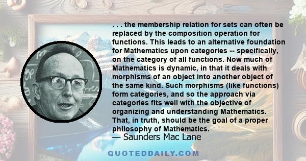 . . . the membership relation for sets can often be replaced by the composition operation for functions. This leads to an alternative foundation for Mathematics upon categories -- specifically, on the category of all