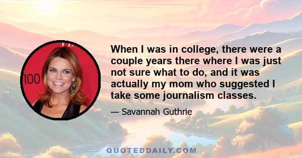 When I was in college, there were a couple years there where I was just not sure what to do, and it was actually my mom who suggested I take some journalism classes.