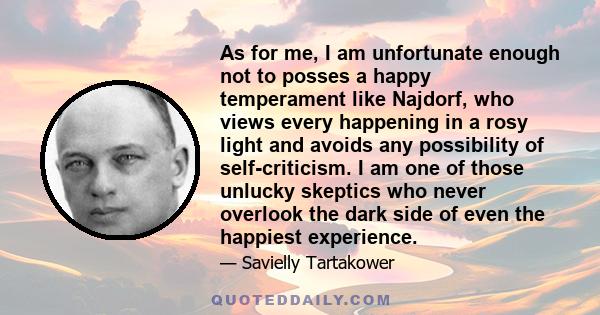 As for me, I am unfortunate enough not to posses a happy temperament like Najdorf, who views every happening in a rosy light and avoids any possibility of self-criticism. I am one of those unlucky skeptics who never