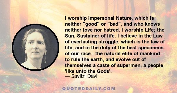 I worship impersonal Nature, which is neither good or bad, and who knows neither love nor hatred. I worship Life; the Sun, Sustainer of life. I believe in the Law of everlasting struggle, which is the law of life, and