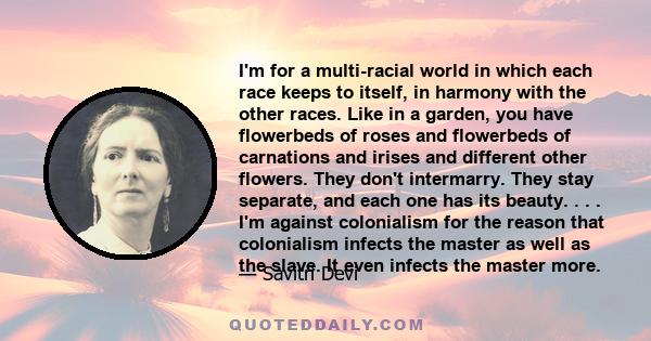 I'm for a multi-racial world in which each race keeps to itself, in harmony with the other races. Like in a garden, you have flowerbeds of roses and flowerbeds of carnations and irises and different other flowers. They