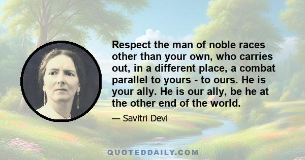 Respect the man of noble races other than your own, who carries out, in a different place, a combat parallel to yours - to ours. He is your ally. He is our ally, be he at the other end of the world.