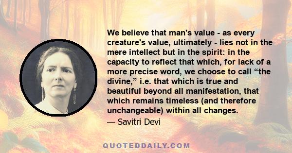 We believe that man's value - as every creature's value, ultimately - lies not in the mere intellect but in the spirit: in the capacity to reflect that which, for lack of a more precise word, we choose to call “the