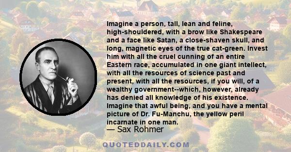 Imagine a person, tall, lean and feline, high-shouldered, with a brow like Shakespeare and a face like Satan, a close-shaven skull, and long, magnetic eyes of the true cat-green. Invest him with all the cruel cunning of 