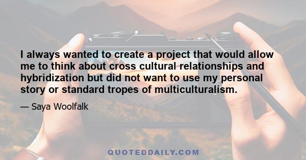 I always wanted to create a project that would allow me to think about cross cultural relationships and hybridization but did not want to use my personal story or standard tropes of multiculturalism.