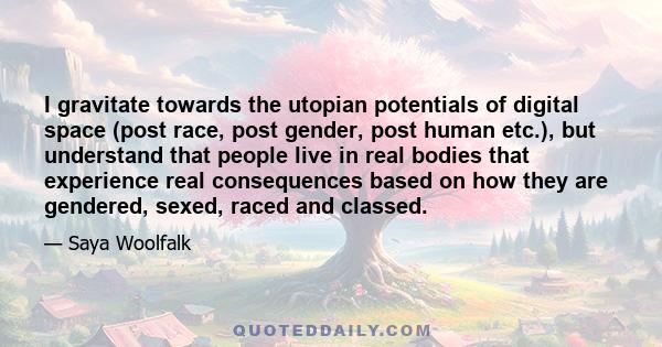 I gravitate towards the utopian potentials of digital space (post race, post gender, post human etc.), but understand that people live in real bodies that experience real consequences based on how they are gendered,