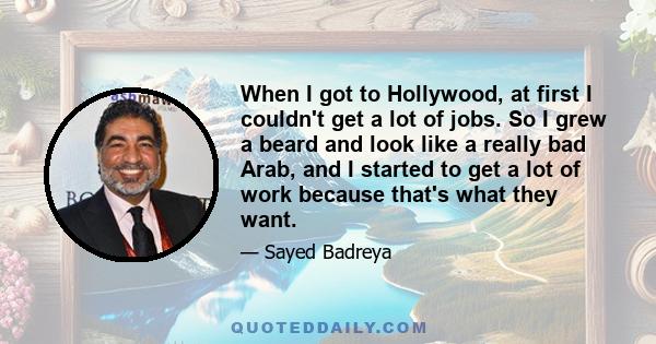 When I got to Hollywood, at first I couldn't get a lot of jobs. So I grew a beard and look like a really bad Arab, and I started to get a lot of work because that's what they want.