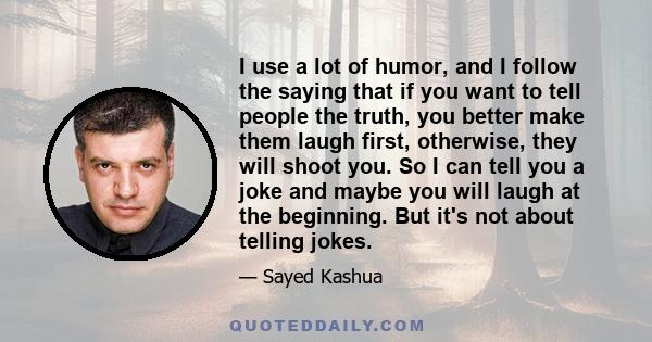 I use a lot of humor, and I follow the saying that if you want to tell people the truth, you better make them laugh first, otherwise, they will shoot you. So I can tell you a joke and maybe you will laugh at the