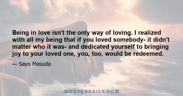 Being in love isn't the only way of loving. I realized with all my being that if you loved somebody- it didn't matter who it was- and dedicated yourself to bringing joy to your loved one, you, too, would be redeemed.