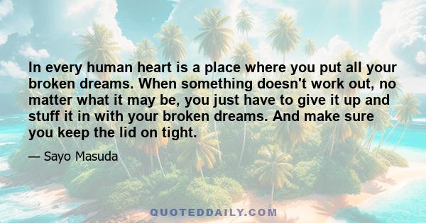 In every human heart is a place where you put all your broken dreams. When something doesn't work out, no matter what it may be, you just have to give it up and stuff it in with your broken dreams. And make sure you