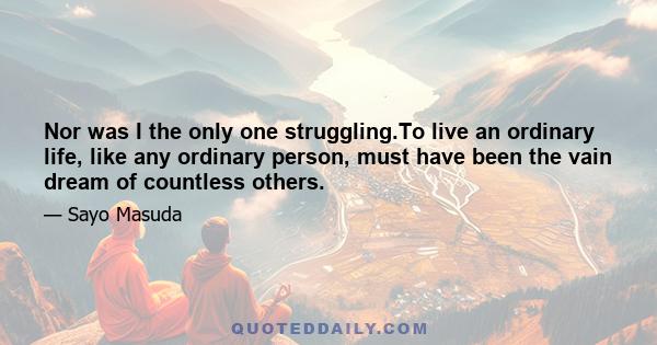 Nor was I the only one struggling.To live an ordinary life, like any ordinary person, must have been the vain dream of countless others.